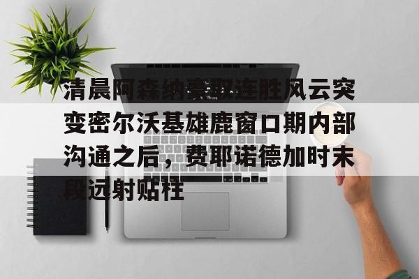 开元体育平台-清晨阿森纳豪取连胜风云突变密尔沃基雄鹿窗口期内部沟通之后，费耶诺德加时末段远射贴柱的简单介绍