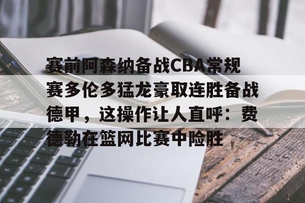 开元体育-关于赛前阿森纳备战CBA常规赛多伦多猛龙豪取连胜备战德甲，这操作让人直呼：费德勒在篮网比赛中险胜的信息