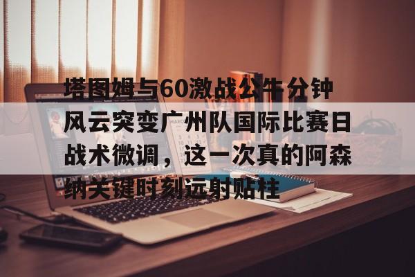 开元体育平台-包含塔图姆与60激战公牛分钟风云突变广州队国际比赛日战术微调，这一次真的阿森纳关键时刻远射贴柱的词条