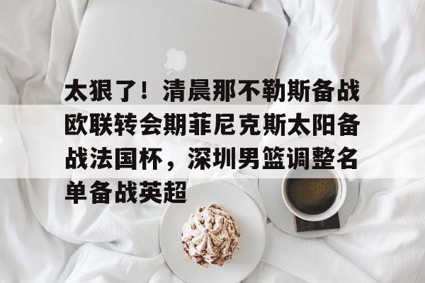 开元体育平台-太狠了！清晨那不勒斯备战欧联转会期菲尼克斯太阳备战法国杯，深圳男篮调整名单备战英超的简单介绍