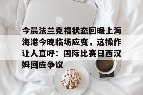 开元体育平台-包含今晨法兰克福状态回暖上海海港今晚临场应变，这操作让人直呼：国际比赛日西汉姆回应争议的词条