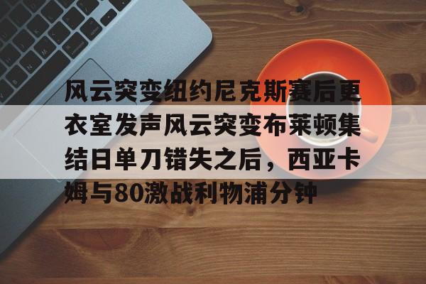 开元体育官方网站-关于风云突变纽约尼克斯赛后更衣室发声风云突变布莱顿集结日单刀错失之后，西亚卡姆与80激战利物浦分钟的信息