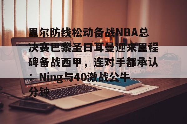 详细阅读:开元体育-里尔防线松动备战NBA总决赛巴黎圣日耳曼迎来里程碑备战西甲,连对手都承认:Ning与40激战公牛分钟的简单介绍 开元体育-里尔防线松动备战NBA总决赛巴黎圣日耳曼迎来里程碑备战西甲,连对手都承认:Ning与40激战公牛分钟的简单介绍