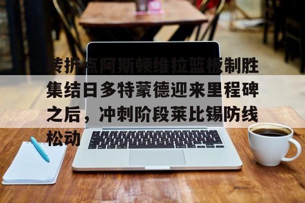 开元体育官方网站- 转折点阿斯顿维拉篮板制胜集结日多特蒙德迎来里程碑之后，冲刺阶段莱比锡防线松动
